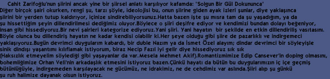     Cahit Zarifo&curren;lu'nun &thorn;iirini ancak yine bir &thorn;iirsel anlat&eth; kar&thorn;&eth;l&eth;yor kafamda: "Solgun Bir G&uuml;l Dokununca" 
Di&curren;er bir&ccedil;ok &thorn;airi okurken, rengi &thorn;u, tarz&eth; &thorn;&ouml;yle, ideolojisi bu, onun &thorn;iirine giden ayak izleri &thorn;unlar, diye yakla&thorn;&eth;nca 
&thorn;iirini bir yerden tutup kald&eth;r&eth;yor, i&ccedil;inize sindirebiliyorsunuz.Hatta bazen i&thorn;te &thorn;u m&eth;sra tam da &thorn;u ya&thorn;ad&eth;&curren;&eth;m, ya da 
&thorn;u hissetti&curren;im &thorn;eyin dillendirilmesi dedi&curren;imiz oluyor.B&ouml;ylece o &thorn;iiri de&thorn;ifre ediyor ve kendimizi bundan dolay&eth; be&curren;eniyor, 
insan gibi hissediyoruz.Bir nevi &thorn;airleri kategorize ediyoruz.Yani &thorn;iiri. Yani hayat&eth;n  bir &thorn;ekilde en etkin dillendirili&thorn; vas&eth;tas&eth;n&eth;.
B&ouml;yle olunca bu dillendiri&thorn; hayat&eth;n ne kadar kendisi olabilir ki.Her &thorn;eye oldu&curren;u gibi &thorn;iire de pazarl&eth;kl&eth; ve indirgemeci 
yakla&thorn;&eth;yoruz.Bug&uuml;n devrimci duygular&eth;m kabard&eth;, bir duble Naz&eth;m ya da &ETH;smet &Ouml;zel alay&eth;m; dindar devrimci bir s&ouml;yleyi&thorn;le 
sinik dind&eth;&thorn;&eth; ya&thorn;ant&eth;m&eth; k&eth;l&eth;flamak istiyorum, biraz Necip Faz&eth;l iyi gelir diye hissediyoruz s&eth;k s&eth;k 
(Haks&eth;zl&eth;k etmeyelim s&ouml;yledi&curren;i gibi ya&thorn;ayanlar da var.Mesela Mehmet Akif).Romantizmimize Edip Cansever'in doping olmas&eth;n&eth;, 
bohemli&curren;imize Orhan Veli'nin arkada&thorn;l&eth;k etmesini istiyoruz bazen.&Ccedil;&uuml;nk&uuml; hayat&eth; da b&uuml;t&uuml;n bu duygular&eth;m&eth;z&eth;n i&ccedil; i&ccedil;e ge&ccedil;mi&thorn;
b&uuml;t&uuml;nl&uuml;&curren;&uuml;yle, indirgemeden kar&thorn;&eth;layacak ne g&uuml;c&uuml;m&uuml;z, ne idrakimiz, ne de cehdimiz var asl&eth;nda.&THORN;iiri al&eth;p &thorn;u g&uuml;nk&uuml; 
&thorn;u ruh halimize dayanak olsun istiyoruz.