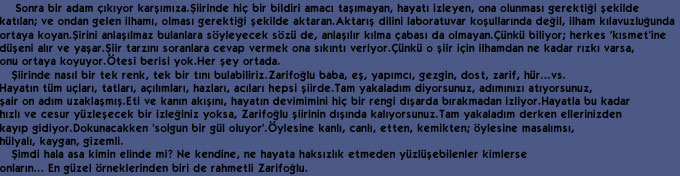     Sonra bir adam &ccedil;&eth;k&eth;yor kar&thorn;&eth;m&eth;za.&THORN;iirinde hi&ccedil; bir bildiri amac&eth; ta&thorn;&eth;mayan, hayat&eth; izleyen, ona olunmas&eth; gerekti&curren;i &thorn;ekilde 
kat&eth;lan; ve ondan gelen ilham&eth;, olmas&eth; gerekti&curren;i &thorn;ekilde aktaran.Aktar&eth;&thorn; dilini laboratuvar ko&thorn;ullar&eth;nda de&curren;il, ilham k&eth;lavuzlu&curren;unda 
ortaya koyan.&THORN;irini anla&thorn;&eth;lmaz bulanlara s&ouml;yleyecek s&ouml;z&uuml; de, anla&thorn;&eth;l&eth;r k&eth;lma &ccedil;abas&eth; da olmayan.&Ccedil;&uuml;nk&uuml; biliyor; herkes 'k&eth;smet'ine 
d&uuml;&thorn;eni al&eth;r ve ya&thorn;ar.&THORN;iir tarz&eth;n&eth; soranlara cevap vermek ona s&eth;k&eth;nt&eth; veriyor.&Ccedil;&uuml;nk&uuml; o &thorn;iir i&ccedil;in ilhamdan ne kadar r&eth;zk&eth; varsa, 
onu ortaya koyuyor.&Ouml;tesi berisi yok.Her &thorn;ey ortada.
   &THORN;iirinde nas&eth;l bir tek renk, tek bir t&eth;n&eth; bulabiliriz.Zarifo&curren;lu baba, e&thorn;, yap&eth;mc&eth;, gezgin, dost, zarif, h&uuml;r...vs. 
Hayat&eth;n t&uuml;m u&ccedil;lar&eth;, tatlar&eth;, a&ccedil;&eth;l&eth;mlar&eth;, hazlar&eth;, ac&eth;lar&eth; hepsi &thorn;iirde.Tam yakalad&eth;m diyorsunuz, ad&eth;m&eth;n&eth;z&eth; at&eth;yorsunuz,
&thorn;air on ad&eth;m uzakla&thorn;m&eth;&thorn;.Eti ve kan&eth;n ak&eth;&thorn;&eth;n&eth;, hayat&eth;n devimimini hi&ccedil; bir rengi d&eth;&thorn;arda b&eth;rakmadan izliyor.Hayatla bu kadar 
h&eth;zl&eth; ve cesur y&uuml;zle&thorn;ecek bir izle&curren;iniz yoksa, Zarifo&curren;lu &thorn;iirinin d&eth;&thorn;&eth;nda kal&eth;yorsunuz.Tam yakalad&eth;m derken ellerinizden 
kay&eth;p gidiyor.Dokunacakken 'solgun bir g&uuml;l oluyor'.&Ouml;ylesine kanl&eth;, canl&eth;, etten, kemikten; &ouml;ylesine masal&eth;ms&eth;,
h&uuml;lyal&eth;, kaygan, gizemli.
   &THORN;imdi hala asa kimin elinde mi? Ne kendine, ne hayata haks&eth;zl&eth;k etmeden y&uuml;zl&uuml;&thorn;ebilenler kimlerse 
onlar&eth;n... En g&uuml;zel &ouml;rneklerinden biri de rahmetli Zarifo&curren;lu.