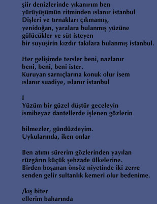                                                                     &thorn;iir denizlerinde y&eth;kan&eth;r&eth;m ben 
                                                                    y&uuml;r&uuml;y&uuml;&thorn;&uuml;m&uuml;n ritminden &eth;slan&eth;r istanbul 
                                                                    Di&thorn;leri ve t&eth;rnaklar&eth; &ccedil;&eth;kmam&eth;&thorn;, 
                                                                    yenido&curren;an, yaralara bulanm&eth;&thorn; y&uuml;z&uuml;ne 
                                                                    g&uuml;l&uuml;c&uuml;kler ve s&uuml;t isteyen 
                                                                    bir suyu&thorn;irin k&eth;zd&eth;r tak&eth;lara bulanm&eth;&thorn; istanbul. 

                                                                    Her geli&thorn;imde tersler beni, nazlan&eth;r 
                                                                    beni, beni, beni ister. 
                                                                    Kuruyan sarn&eth;&ccedil;lar&eth;na konuk olur isem 
                                                                    &eth;slan&eth;r suadiye, &eth;slan&eth;r istanbul 

                                                                    I 
                                                                    Y&uuml;z&uuml;m bir g&uuml;zel d&uuml;&thorn;t&uuml;r geceleyin 
                                                                    ismibeyaz dantellerde i&thorn;lenen g&ouml;zlerin 

                                                                    bilmezler, g&uuml;nd&uuml;zdeyim. 
                                                                    Uykular&eth;nda, iken onlar 

                                                                    Ben at&eth;m&eth; s&uuml;rerim g&ouml;zlerinden yay&eth;lan 
                                                                    r&uuml;zg&acirc;r&eth;n k&uuml;&ccedil;&uuml;k &thorn;ehzade &uuml;lkelerine. 
                                                                    Birden bo&thorn;anan &ouml;ns&ouml;z niyetinde iki zerre 
                                                                    senden gelir sultanl&eth;k kemeri olur bedenime. 

                                                                    /k&eth;&thorn; biter 
                                                                    ellerim bahar&eth;nda 
