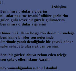 II 
                                               -&ETH;zd&uuml;&thorn;&uuml;m- 
Ben m&eth;s&eth;ra ordularla giderim 
nil sular&eth;nda -ne tesad&uuml;f-nil&uuml;fer gezinirim 
g&uuml;ler, g&uuml;l&uuml; sever bir g&uuml;zele g&uuml;l&uuml;mserim 
ben m&eth;s&eth;ra ordularla girerim 

H&uuml;nerimi kullan&eth;r ho&thorn;geldin derim bir mele&curren;e 
beni kimle bilirler son nefesimde 
&ouml;mr&uuml;mde yand&eth; dendi&curren;inde bir &ccedil;eyrek d&ouml;ner 
sabr&eth; &thorn;ehadete ulayarak can veririm. 

Beni bir g&ouml;zleri ahuya zebun eden fele&curren;e 
son &ccedil;eker, elleri &eth;slan&eth;r Azrailin 

Bey yamanl&eth;&curren;&eth;mdan &eth;slan&eth;r &ETH;stanbul. 